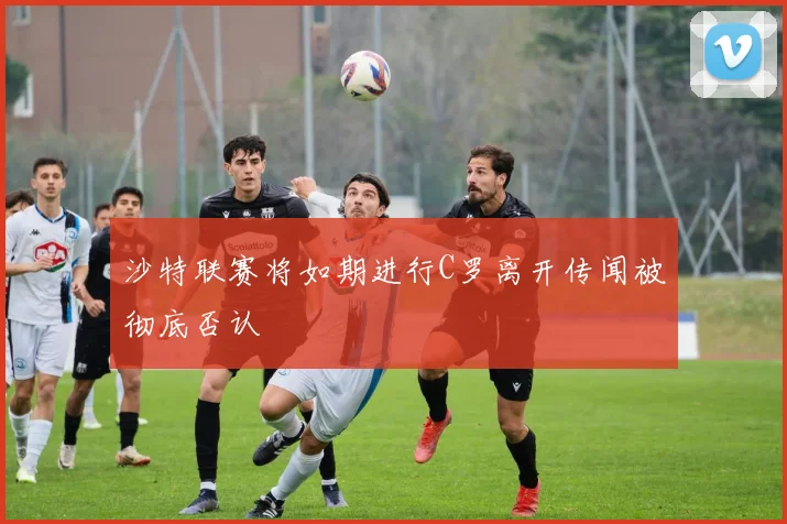 沙特联赛将如期进行C罗离开传闻被彻底否认