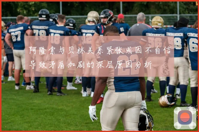 阿隆索与贝林关系紧张或因不自信导致矛盾加剧的深层原因分析