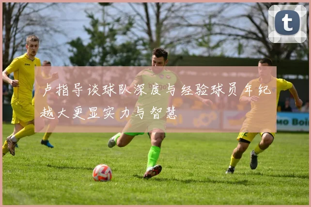 卢指导谈球队深度与经验球员年纪越大更显实力与智慧